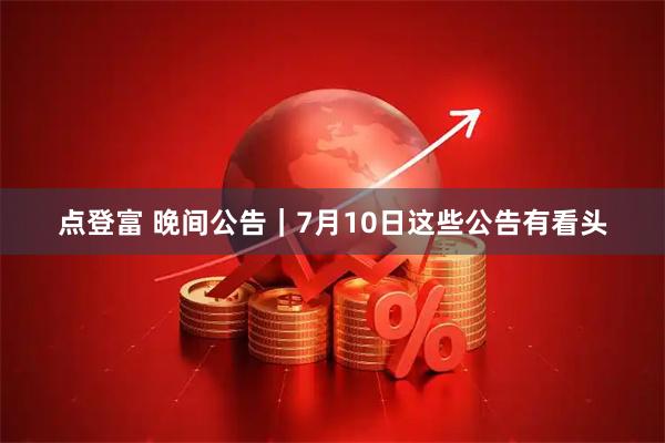 点登富 晚间公告｜7月10日这些公告有看头