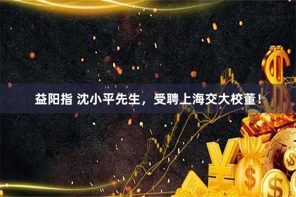益阳指 沈小平先生,受聘上海交大校董!