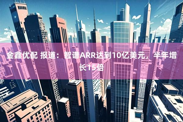 金鑫优配 报道：智谱ARR达到10亿美元，半年增长15倍