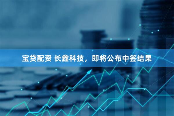 宝贷配资 长鑫科技，即将公布中签结果