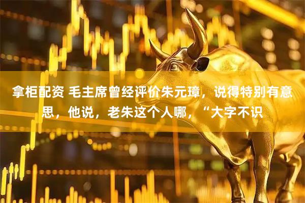 拿柜配资 毛主席曾经评价朱元璋，说得特别有意思，他说，老朱这个人哪，“大字不识