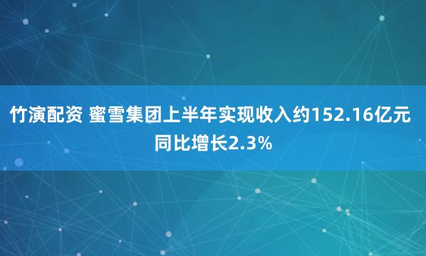 竹演配资 蜜雪集团上半年实现收入约152.16亿元 同比增长2.3%